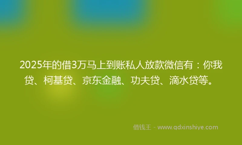 2025年的借3万马上到账私人放款微信有：你我贷、柯基贷、京东金融、功夫贷、滴水贷等。