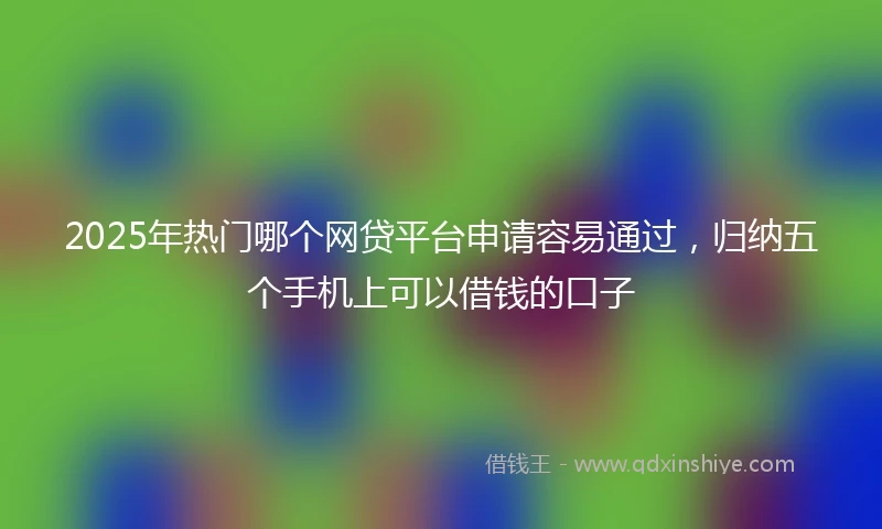 2025年热门哪个网贷平台申请容易通过，归纳五个手机上可以借钱的口子