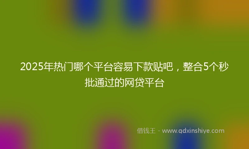 2025年热门哪个平台容易下款贴吧，整合5个秒批通过的网贷平台