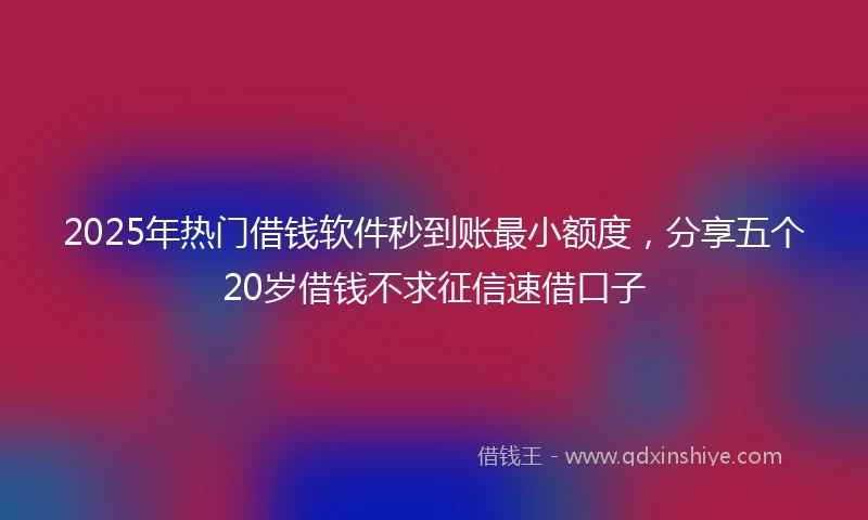 2025年热门借钱软件秒到账最小额度，分享五个20岁借钱不求征信速借口子