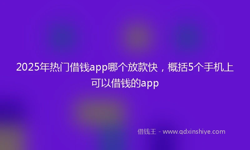 2025年热门借钱app哪个放款快，概括5个手机上可以借钱的app