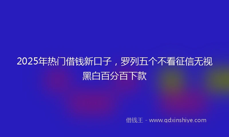 2025年热门借钱新口子，罗列五个不看征信无视黑白百分百下款