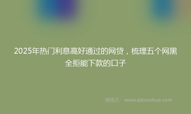 2025年热门利息高好通过的网贷，梳理五个网黑全拒能下款的口子