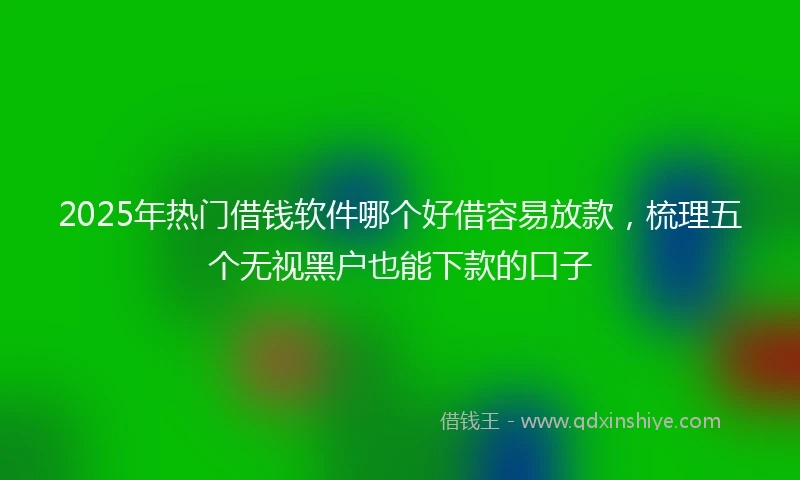 2025年热门借钱软件哪个好借容易放款,梳理五个无视黑户也能下款的口子