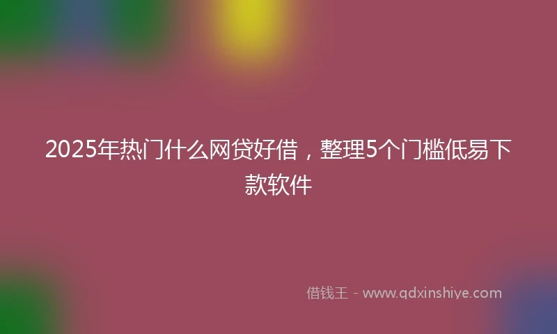 2025年热门什么网贷好借，整理5个门槛低易下款软件