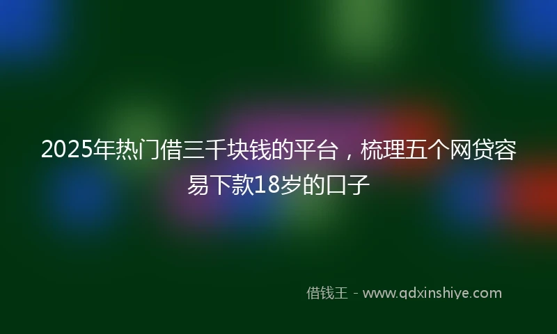 2025年热门借三千块钱的平台，梳理五个网贷容易下款18岁的口子