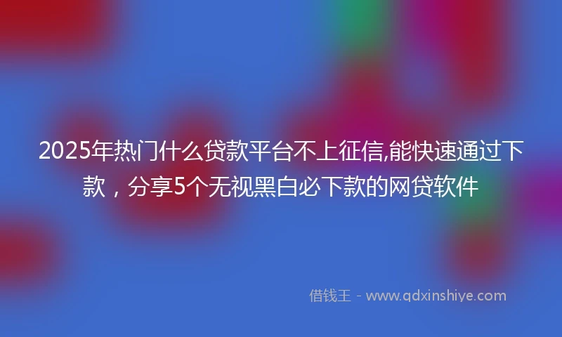 2025年热门什么贷款平台不上征信,能快速通过下款，分享5个无视黑白必下款的网贷软件