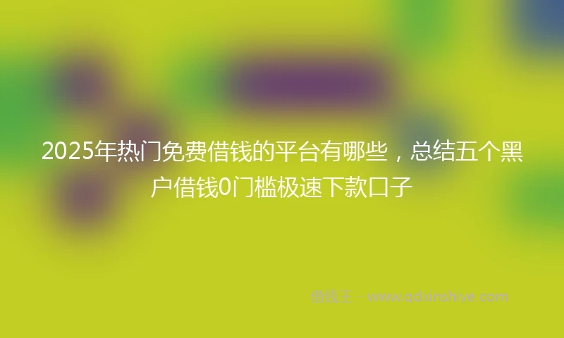 2025年热门免费借钱的平台有哪些，总结五个黑户借钱0门槛极速下款口子