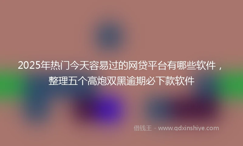 2025年热门今天容易过的网贷平台有哪些软件，整理五个高炮双黑逾期必下款软件
