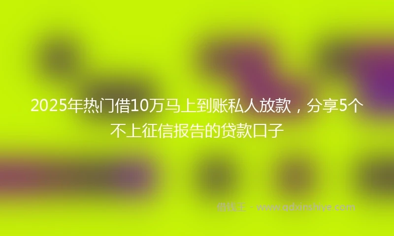 2025年热门借10万马上到账私人放款，分享5个不上征信报告的贷款口子