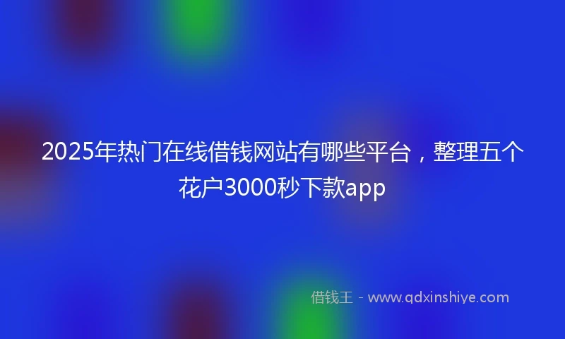 2025年热门在线借钱网站有哪些平台，整理五个花户3000秒下款app