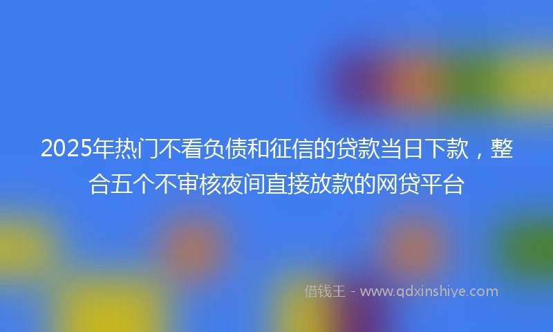 2025年热门不看负债和征信的贷款当日下款,整合五个不审核夜间直接放款的网贷平台