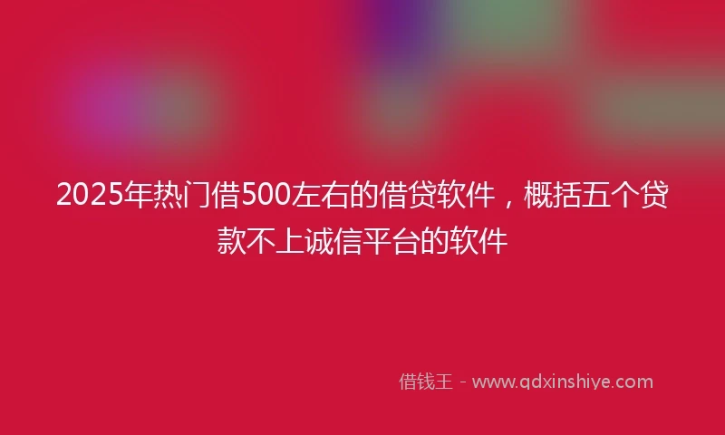 2025年热门借500左右的借贷软件，概括五个贷款不上诚信平台的软件
