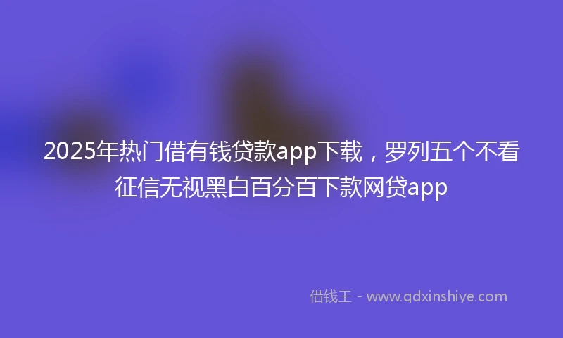 2025年热门借有钱贷款app下载，罗列五个不看征信无视黑白百分百下款网贷app