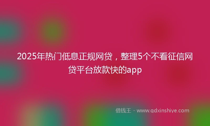 2025年热门低息正规网贷，整理5个不看征信网贷平台放款快的app