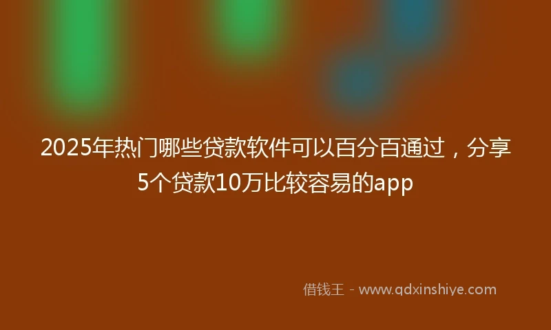2025年热门哪些贷款软件可以百分百通过，分享5个贷款10万比较容易的app