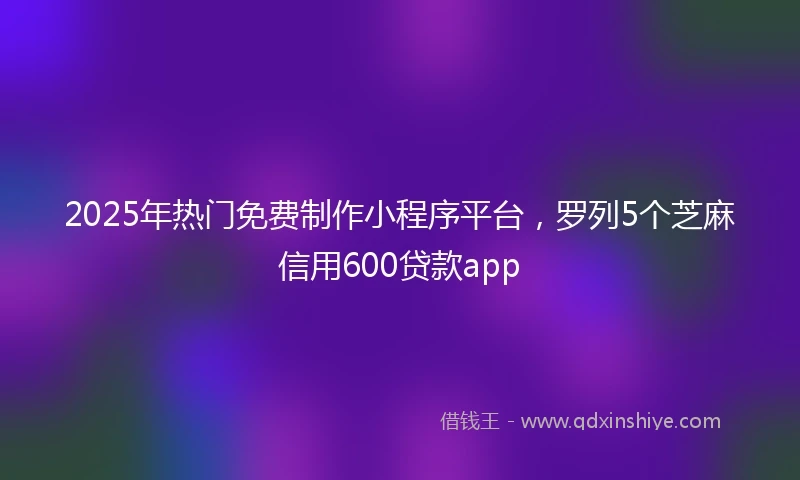 2025年热门免费制作小程序平台,罗列5个芝麻信用600贷款app