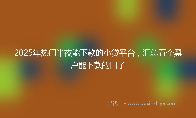 2025年热门半夜能下款的小贷平台，汇总五个黑户能下款的口子