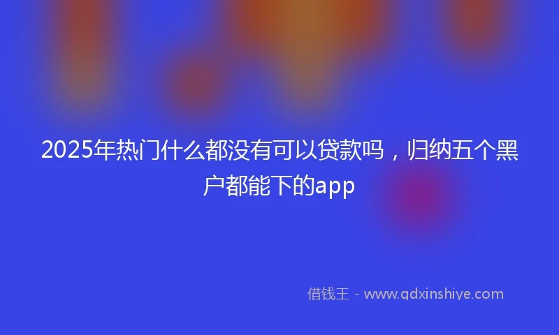 2025年热门什么都没有可以贷款吗，归纳五个黑户都能下的app
