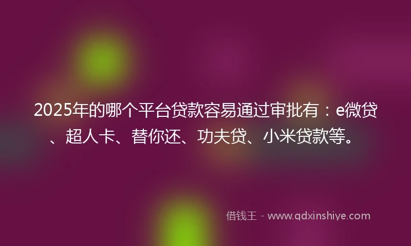 2025年的哪个平台贷款容易通过审批有：e微贷、超人卡、替你还、功夫贷、小米贷款等。