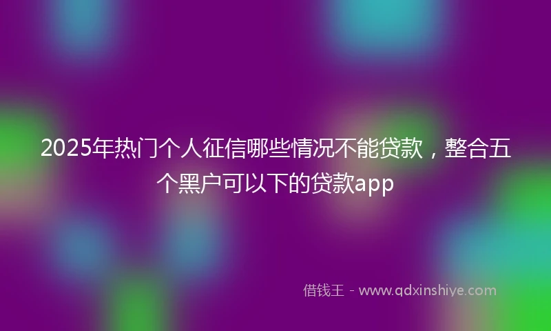 2025年热门个人征信哪些情况不能贷款，整合五个黑户可以下的贷款app