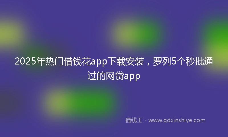 2025年热门借钱花app下载安装，罗列5个秒批通过的网贷app