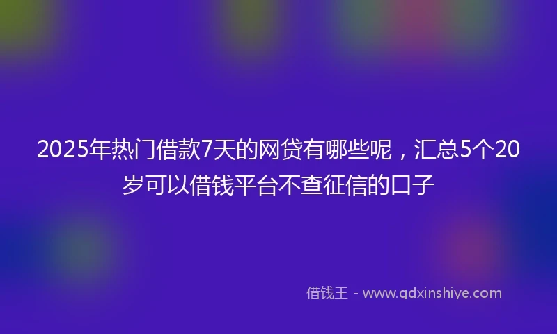 2025年热门借款7天的网贷有哪些呢，汇总5个20岁可以借钱平台不查征信的口子