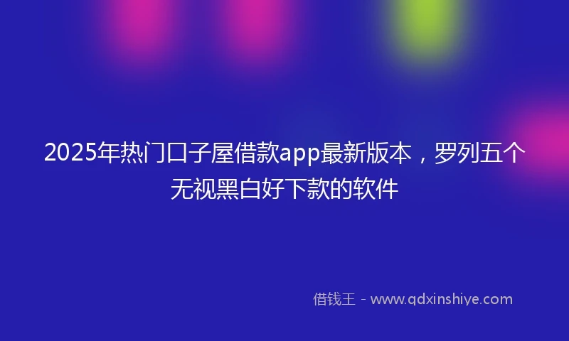2025年热门口子屋借款app最新版本，罗列五个无视黑白好下款的软件