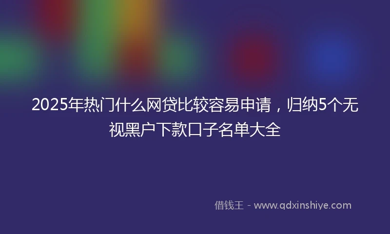 2025年热门什么网贷比较容易申请，归纳5个无视黑户下款口子名单大全