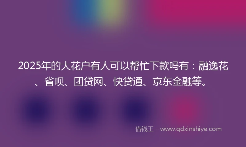 2025年的大花户有人可以帮忙下款吗有：融逸花、省呗、团贷网、快贷通、京东金融等。