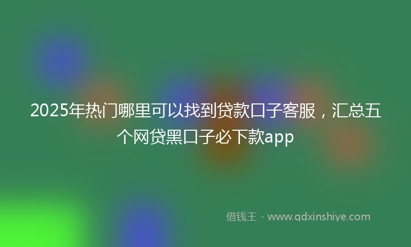 2025年热门哪里可以找到贷款口子客服，汇总五个网贷黑口子必下款app
