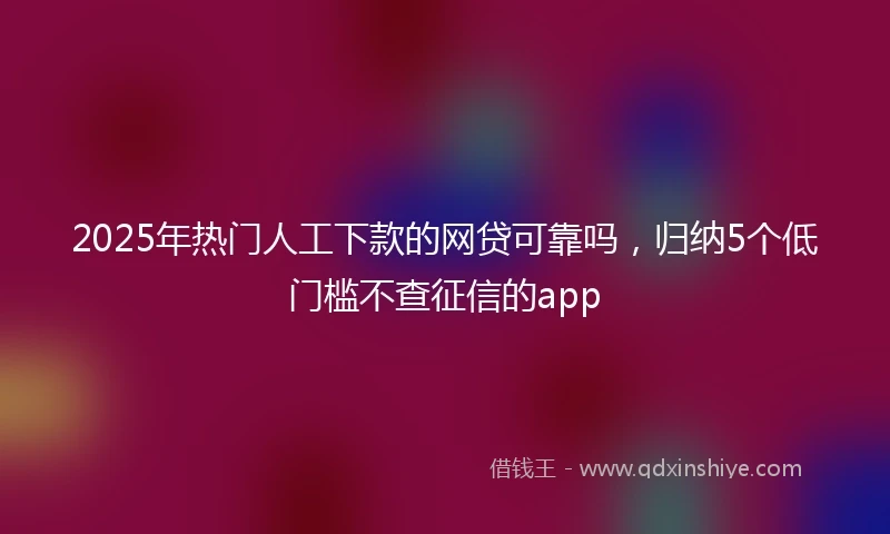 2025年热门人工下款的网贷可靠吗，归纳5个低门槛不查征信的app