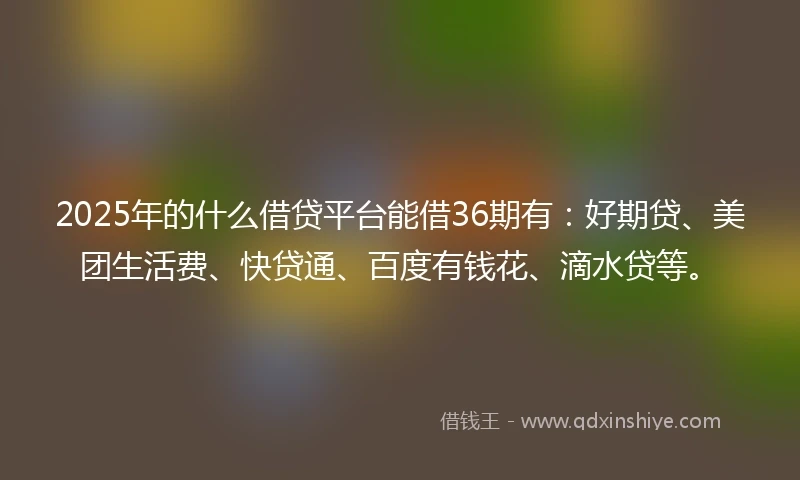 2025年的什么借贷平台能借36期有:好期贷、美团生活费、快贷通、百度有钱花、滴水贷等。