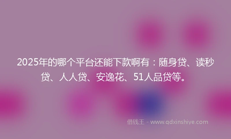 2025年的哪个平台还能下款啊有：随身贷、读秒贷、人人贷、安逸花、51人品贷等。