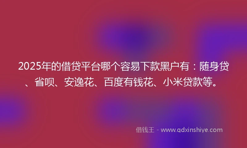 2025年的借贷平台哪个容易下款黑户有：随身贷、省呗、安逸花、百度有钱花、小米贷款等。
