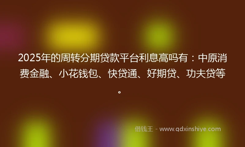 2025年的周转分期贷款平台利息高吗有:中原消费金融、小花钱包、快贷通、好期贷、功夫贷等。