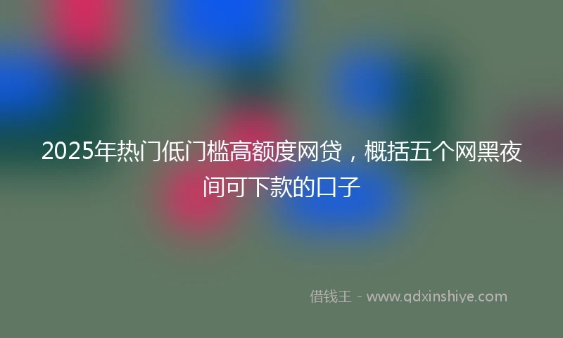 2025年热门低门槛高额度网贷，概括五个网黑夜间可下款的口子
