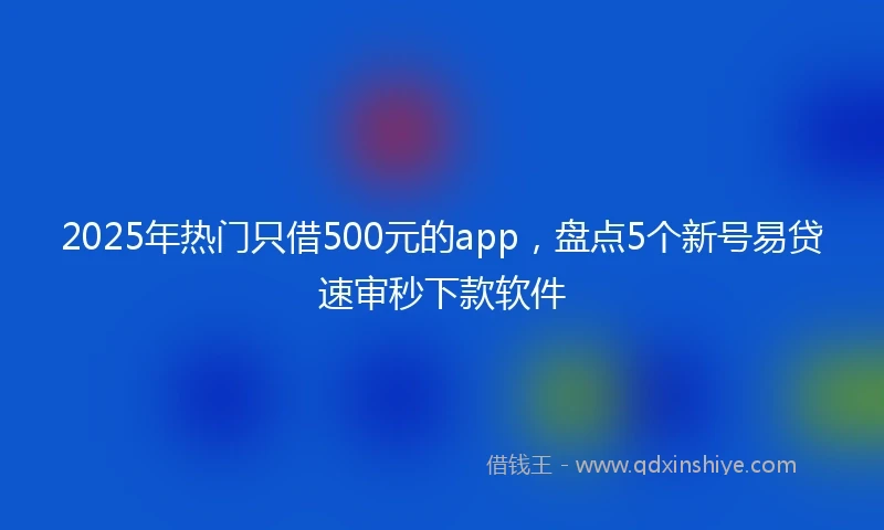 2025年热门只借500元的app，盘点5个新号易贷速审秒下款软件