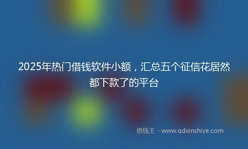 2025年热门借钱软件小额，汇总五个征信花居然都下款了的平台