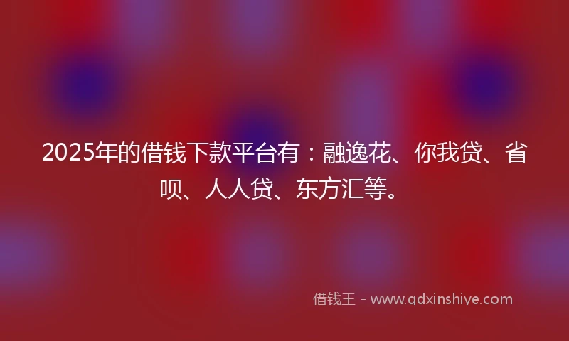 2025年的借钱下款平台有：融逸花、你我贷、省呗、人人贷、东方汇等。