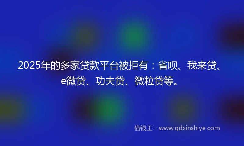 2025年的多家贷款平台被拒有：省呗、我来贷、e微贷、功夫贷、微粒贷等。