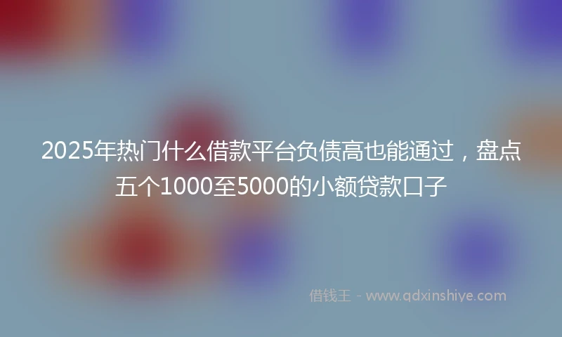 2025年热门什么借款平台负债高也能通过，盘点五个1000至5000的小额贷款口子