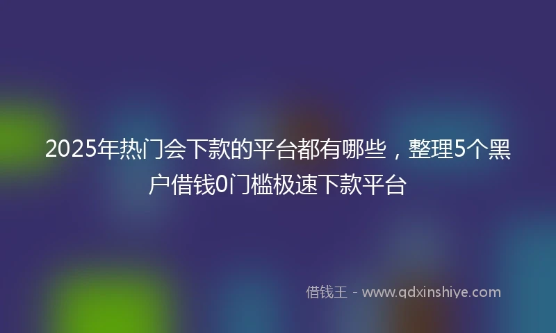 2025年热门会下款的平台都有哪些，整理5个黑户借钱0门槛极速下款平台
