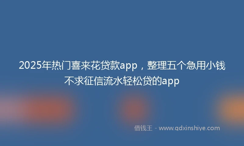 2025年热门喜来花贷款app，整理五个急用小钱不求征信流水轻松贷的app