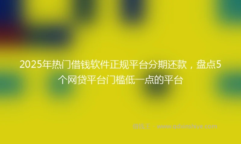 2025年热门借钱软件正规平台分期还款，盘点5个网贷平台门槛低一点的平台
