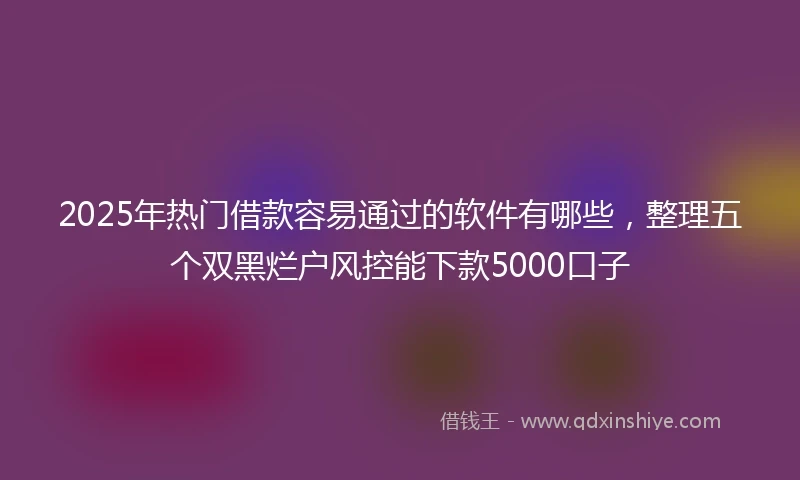 2025年热门借款容易通过的软件有哪些,整理五个双黑烂户风控能下款5000口子