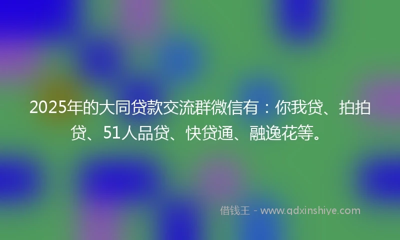 2025年的大同贷款交流群微信有：你我贷、拍拍贷、51人品贷、快贷通、融逸花等。