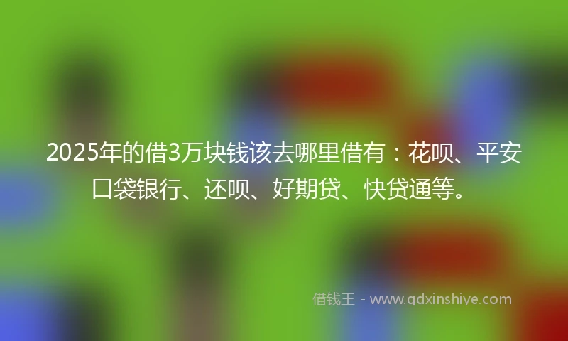 2025年的借3万块钱该去哪里借有：花呗、平安口袋银行、还呗、好期贷、快贷通等。