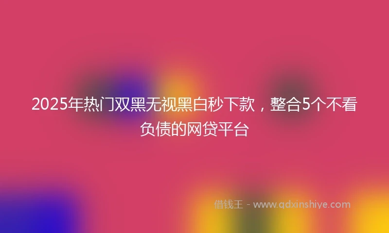2025年热门双黑无视黑白秒下款，整合5个不看负债的网贷平台