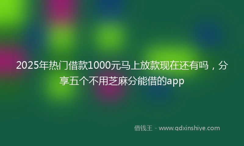 2025年热门借款1000元马上放款现在还有吗，分享五个不用芝麻分能借的app